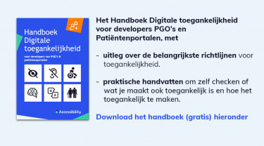 Afbeelding met tekst: Handboek Digitale toegankelijkheid voor developers, PGO's en Patiëntenportalen met uitleg over de belangrijkste richtlijnen voor toegankelijkheid, praktische handvatten om zelf te checken wat je maakt ook toegankelijk is en hoe het toegankelijk te maken. Gratis te downloaden vanaf deze pagina.